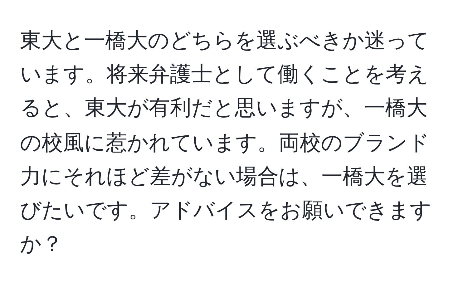 東大と一橋大のどちらを選ぶべきか迷っています。将来弁護士として働くことを考えると、東大が有利だと思いますが、一橋大の校風に惹かれています。両校のブランド力にそれほど差がない場合は、一橋大を選びたいです。アドバイスをお願いできますか？