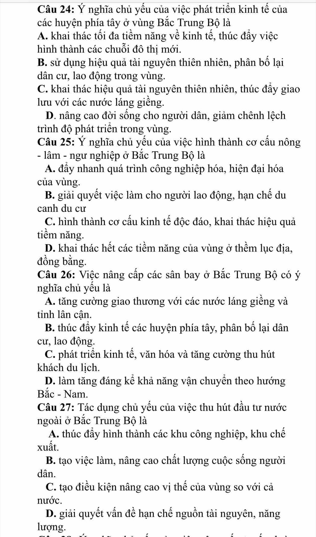 Ý nghĩa chủ yếu của việc phát triển kinh tế của
các huyện phía tây ở vùng Bắc Trung Bộ là
A. khai thác tối đa tiềm năng về kinh tế, thúc đẩy việc
hình thành các chuỗi đô thị mới.
B. sử dụng hiệu quả tài nguyên thiên nhiên, phân bố lại
dân cư, lao động trong vùng.
C. khai thác hiệu quả tài nguyên thiên nhiên, thúc đẩy giao
lưu với các nước láng giềng.
D. nâng cao đời sống cho người dân, giảm chênh lệch
trình độ phát triển trong vùng.
Câu 25: Ý nghĩa chủ yếu của việc hình thành cơ cấu nông
- lâm - ngư nghiệp ở Bắc Trung Bộ là
A. đầy nhanh quá trình công nghiệp hóa, hiện đại hóa
của vùng.
B. giải quyết việc làm cho người lao động, hạn chế du
canh du cư
C. hình thành cơ cấu kinh tế độc đáo, khai thác hiệu quả
tiềm năng.
D. khai thác hết các tiềm năng của vùng ở thềm lục địa,
đồng bằng.
Câu 26: Việc nâng cấp các sân bay ở Bắc Trung Bộ có ý
nghĩa chủ yếu là
A. tăng cường giao thương với các nước láng giềng và
tinh lân cận.
B. thúc đầy kinh tế các huyện phía tây, phân bố lại dân
cư, lao động.
C. phát triển kinh tế, văn hóa và tăng cường thu hút
khách du lịch.
D. làm tăng đáng kể khả năng vận chuyển theo hướng
Bắc - Nam.
Câu 27: Tác dụng chủ yếu của việc thu hút đầu tư nước
ngoài ở Bắc Trung Bộ là
A. thúc đầy hình thành các khu công nghiệp, khu chế
xuất.
B. tạo việc làm, nâng cao chất lượng cuộc sống người
dân.
C. tạo điều kiện nâng cao vị thế của vùng so với cả
nước.
D. giải quyết vấn đề hạn chế nguồn tài nguyên, năng
lượng.