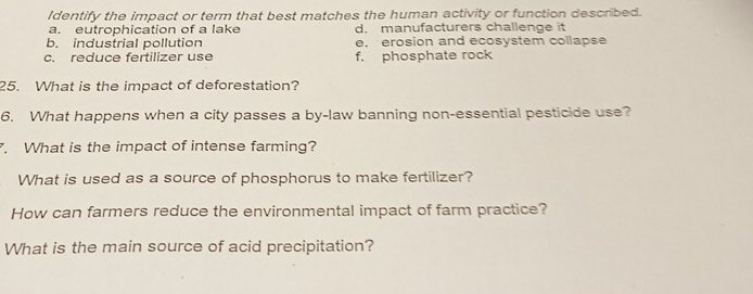 Identify the impact or term that best matches the human activity or function described.
a. eutrophication of a lake d. manufacturers challenge it
b. industrial pollution e. erosion and ecosystem collapse
c. reduce fertilizer use f. phosphate rock
25. What is the impact of deforestation?
6. What happens when a city passes a by-law banning non-essential pesticide use?
. What is the impact of intense farming?
What is used as a source of phosphorus to make fertilizer?
How can farmers reduce the environmental impact of farm practice?
What is the main source of acid precipitation?