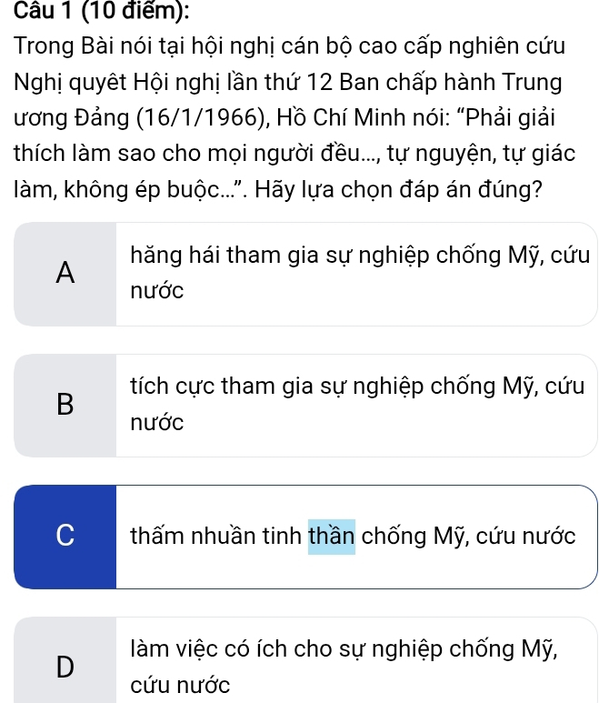 Trong Bài nói tại hội nghị cán bộ cao cấp nghiên cứu
Nghị quyêt Hội nghị lần thứ 12 Ban chấp hành Trung
ương Đảng (16/1/1966), Hồ Chí Minh nói: “Phải giải
thích làm sao cho mọi người đều..., tự nguyện, tự giác
làm, không ép buộc...". Hãy lựa chọn đáp án đúng?
hăng hái tham gia sự nghiệp chống Mỹ, cứu
A nước
B tích cực tham gia sự nghiệp chống Mỹ, cứu
nước
C thấm nhuần tinh thần chống Mỹ, cứu nước
làm việc có ích cho sự nghiệp chống Mỹ,
D cứu nước