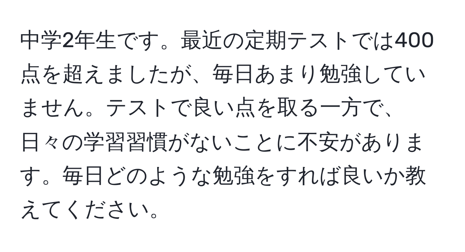 中学2年生です。最近の定期テストでは400点を超えましたが、毎日あまり勉強していません。テストで良い点を取る一方で、日々の学習習慣がないことに不安があります。毎日どのような勉強をすれば良いか教えてください。