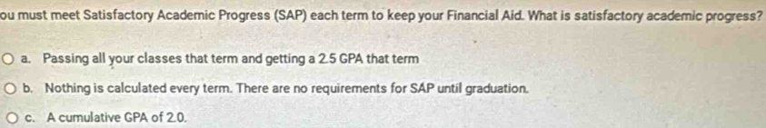 ou must meet Satisfactory Academic Progress (SAP) each term to keep your Financial Aid. What is satisfactory academic progress?
a. Passing all your classes that term and getting a 2.5 GPA that term
b. Nothing is calculated every term. There are no requirements for SAP until graduation.
c. A cumulative GPA of 2.0.