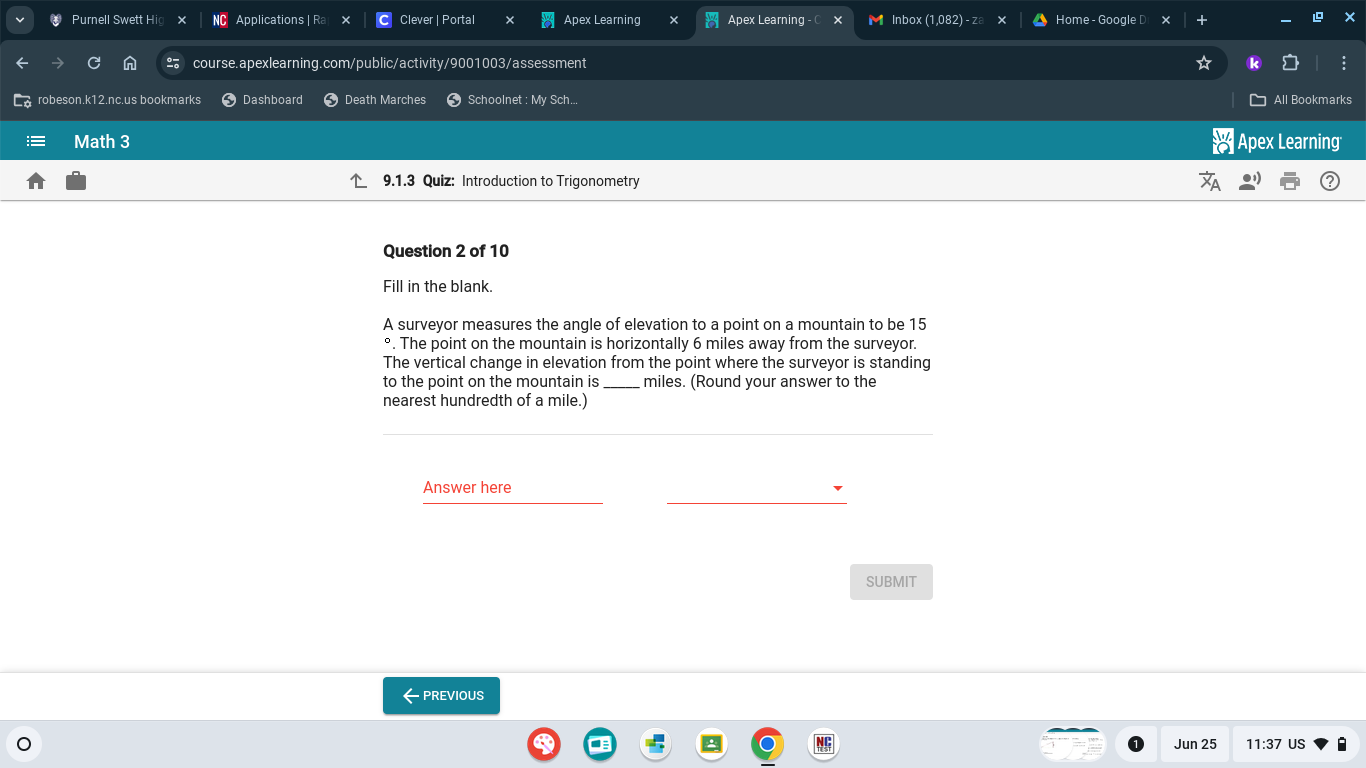 Purnell Swett Hi Applications | Ra Clever | Portal Apex Learning Apex Learning - M Inbox (1,082) - z Home - Google D 
course.apexlearning.com/public/activity/9001003/assessment 
robeson.k12.nc.us bookmarks Dashboard Death Marches Schoolnet : My Sch... All Bookmarks 
Math 3 Apex Learning 
9.1.3 Quiz: Introduction to Trigonometry 
Question 2 of 10 
Fill in the blank. 
A surveyor measures the angle of elevation to a point on a mountain to be 15
°. The point on the mountain is horizontally 6 miles away from the surveyor. 
The vertical change in elevation from the point where the surveyor is standing 
to the point on the mountain is miles. (Round your answer to the 
nearest hundredth of a mile.) 
Answer here 
SUBMIT 
←PREVIOUS 
Jun 25 11:37 US