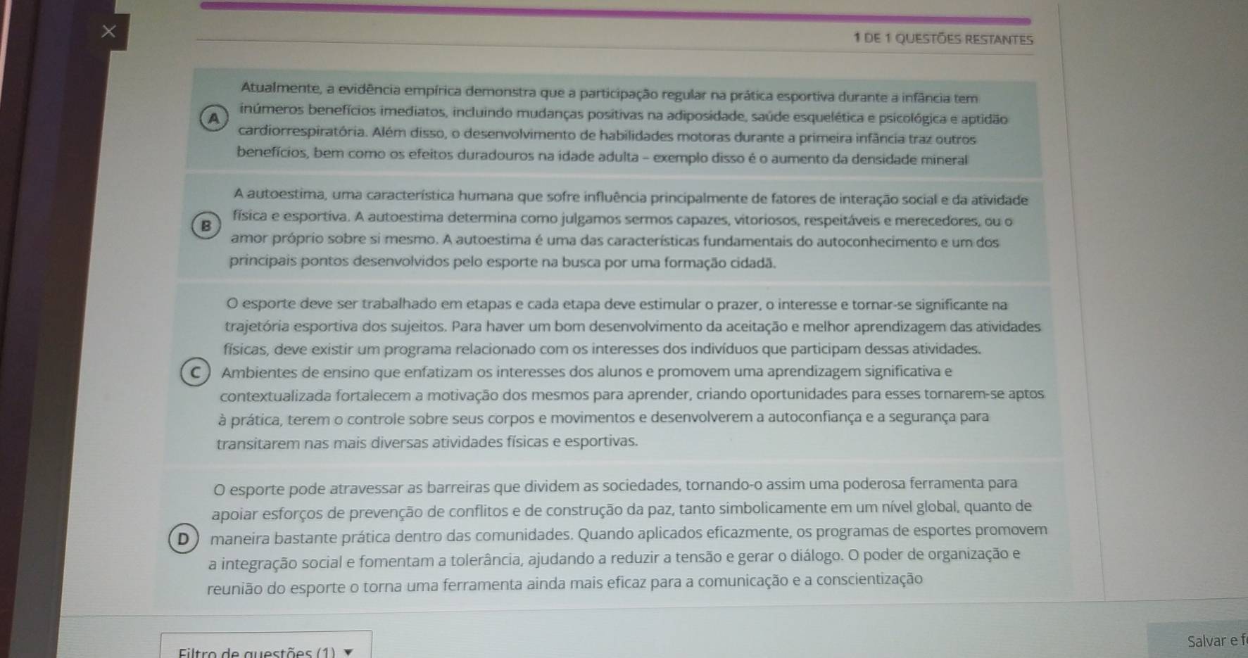 × 1 de 1 Questões restantes
Atualmente, a evidência empírica demonstra que a participação regular na prática esportiva durante a infância tem
inúmeros benefícios imediatos, incluindo mudanças positivas na adiposidade, saúde esquelética e psicológica e aptidão
A
cardiorrespiratória. Além disso, o desenvolvimento de habilidades motoras durante a primeira infância traz outros
benefícios, bem como os efeitos duradouros na idade adulta - exemplo disso é o aumento da densidade mineral
A autoestima, uma característica humana que sofre influência principalmente de fatores de interação social e da atividade
física e esportiva. A autoestima determina como julgamos sermos capazes, vitoriosos, respeitáveis e merecedores, ou o
B
amor próprio sobre si mesmo. A autoestima é uma das características fundamentais do autoconhecimento e um dos
principais pontos desenvolvidos pelo esporte na busca por uma formação cidadã.
O esporte deve ser trabalhado em etapas e cada etapa deve estimular o prazer, o interesse e tornar-se significante na
trajetória esportiva dos sujeitos. Para haver um bom desenvolvimento da aceitação e melhor aprendizagem das atividades
físicas, deve existir um programa relacionado com os interesses dos indivíduos que participam dessas atividades.
C ) Ambientes de ensino que enfatizam os interesses dos alunos e promovem uma aprendizagem significativa e
contextualizada fortalecem a motivação dos mesmos para aprender, criando oportunidades para esses tornarem-se aptos.
à prática, terem o controle sobre seus corpos e movimentos e desenvolverem a autoconfiança e a segurança para
transitarem nas mais diversas atividades físicas e esportivas.
O esporte pode atravessar as barreiras que dividem as sociedades, tornando-o assim uma poderosa ferramenta para
apoiar esforços de prevenção de conflitos e de construção da paz, tanto simbolicamente em um nível global, quanto de
D  maneira bastante prática dentro das comunidades. Quando aplicados eficazmente, os programas de esportes promovem
a integração social e fomentam a tolerância, ajudando a reduzir a tensão e gerar o diálogo. O poder de organização e
reunião do esporte o torna uma ferramenta ainda mais eficaz para a comunicação e a conscientização
Salvar e f
Filtro de auestões (1)