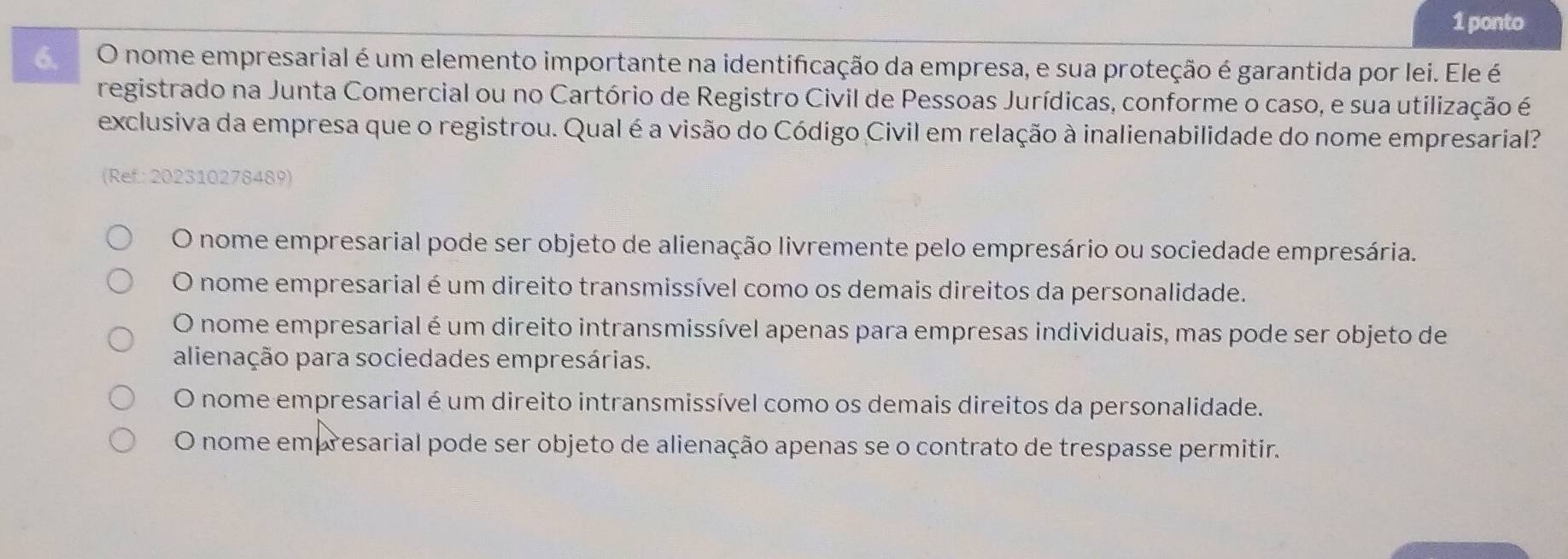 ponto
O nome empresarial é um elemento importante na identificação da empresa, e sua proteção é garantida por lei. Ele é
registrado na Junta Comercial ou no Cartório de Registro Civil de Pessoas Jurídicas, conforme o caso, e sua utilização é
exclusiva da empresa que o registrou. Qual é a visão do Código Civil em relação à inalienabilidade do nome empresarial?
(Ref.: 202310278489)
O nome empresarial pode ser objeto de alienação livremente pelo empresário ou sociedade empresária.
O nome empresarial é um direito transmissível como os demais direitos da personalidade.
O nome empresarial é um direito intransmissível apenas para empresas individuais, mas pode ser objeto de
alienação para sociedades empresárias.
O nome empresarial é um direito intransmissível como os demais direitos da personalidade.
O nome empresarial pode ser objeto de alienação apenas se o contrato de trespasse permitir.