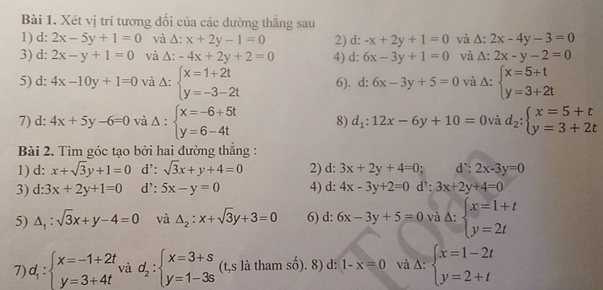 Xét vị trí tương đối của các dường thắng sau
1) d: 2x-5y+1=0 và Δ: x+2y-1=0 2) d: -x+2y+1=0 và △ :2x-4y-3=0
3) d: 2x-y+1=0 và Δ: -4x+2y+2=0 4) d: 6x-3y+1=0 và Δ: 2x-y-2=0
5) d: 4x-10y+1=0 và Δ: beginarrayl x=1+2t y=-3-2tendarray. 6). d: 6x-3y+5=0 và Δ: beginarrayl x=5+t y=3+2tendarray.
7) d: 4x+5y-6=0 và Delta :beginarrayl x=-6+5t y=6-4tendarray. 8) d_1:12x-6y+10=0 và d_2:beginarrayl x=5+t y=3+2tendarray.
Bài 2. Tìm góc tạo bởi hai đường thẳng :
1) d: x+sqrt(3)y+1=0 d': sqrt(3)x+y+4=0 2) d: 3x+2y+4=0 : d': 2x-3y=0
3) d:3x+2y+1=0 d': 5x-y=0 4) d: 4x-3y+2=0 d': 3x+2y+4=0
5) △ _1:sqrt(3)x+y-4=0 và △ _2:x+sqrt(3)y+3=0 6) d: 6x-3y+5=0 và Delta :beginarrayl x=1+t y=2tendarray.
7) d_1:beginarrayl x=-1+2t y=3+4tendarray. và d_2:beginarrayl x=3+s y=1-3sendarray. (t,s là tham số). 8) d: 1-x=0 và △ :beginarrayl x=1-2t y=2+tendarray.