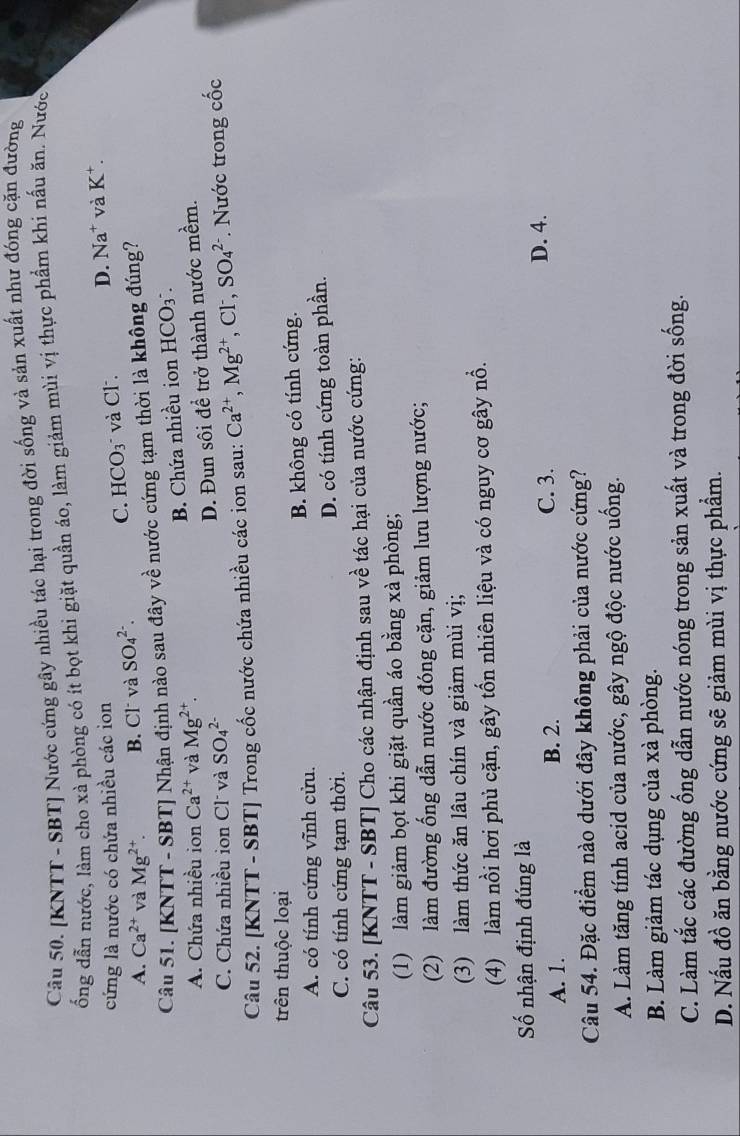 [KNTT - SBT] Nước cứng gây nhiều tác hại trong đời sống và sản xuất như đóng cặn đường
ống dẫn nước, làm cho xà phòng có ít bọt khi giặt quần áo, làm giảm mùi vị thực phẩm khi nấu ăn. Nước
cứng là nước có chứa nhiều các ion
A. Ca^(2+) và Mg^(2+) B. Cl và SO_4^((2-). C. HCO_3) và Cl. D. Na^+ và K^+.
Câu 51. [KNTT - SBT] Nhận định nào sau đây về nước cứng tạm thời là không đúng?
A. Chứa nhiều ion Ca^(2+) và Mg^(2+). B. Chứa nhiều ion HCO_3^(-.
C. Chứa nhiều ion Cl và SO_4^(2-)
D. Đun sôi đề trở thành nước mềm.
Câu 52. [KNTT - SBT] Trong cốc nước chứa nhiều các ion sau: Ca^2+),Mg^(2+) , Cl, SO_4^(2-) *. Nước trong cốc
trên thuộc loại
A. có tính cứng vĩnh cửu. B. không có tính cứng.
C. có tính cứng tạm thời. D. có tính cứng toàn phần.
Câu 53. [KNTT - SBT] Cho các nhận định sau về tác hại của nước cứng:
(1) làm giảm bọt khi giặt quần áo bằng xà phòng;
(2) làm đường ống dẫn nước đóng cặn, giảm lưu lượng nước;
(3) làm thức ăn lâu chín và giảm mùi vị;
(4) làm nồi hơi phủ cặn, gây tốn nhiên liệu và có nguy cơ gây nổ.
Số nhận định đúng là
A. 1. B. 2. C. 3. D. 4.
Câu 54. Đặc điểm nào dưới đây không phải của nước cứng?
A. Làm tăng tính acid của nước, gây ngộ độc nước uống.
B. Làm giảm tác dụng của xà phòng.
C. Làm tắc các đường ống dẫn nước nóng trong sản xuất và trong đời sống.
D. Nấu đồ ăn bằng nước cứng sẽ giảm mùi vị thực phẩm.