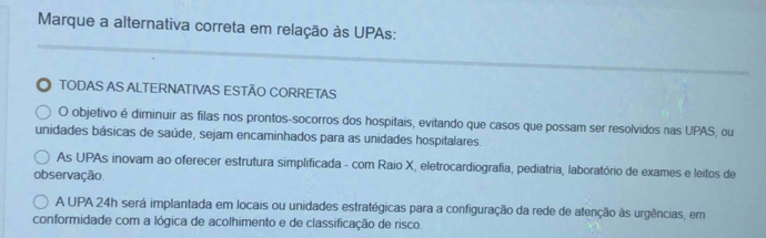 Marque a alternativa correta em relação às UPAs:
TODAS AS ALTERNATIVAS ESTÃO CORRETAS
O objetivo é diminuir as filas nos prontos-socorros dos hospitais, evitando que casos que possam ser resolvidos nas UPAS, ou
unidades básicas de saúde, sejam encaminhados para as unidades hospitalares.
As UPAs inovam ao oferecer estrutura simplificada - com Raio X, eletrocardiografia, pediatria, laboratório de exames e leitos de
observação.
A UPA 24h será implantada em locais ou unidades estratégicas para a configuração da rede de atenção às urgências, em
conformidade com a lógica de acolhimento e de classificação de risco.