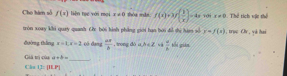 Cho hàm số f(x) liên tục với mọi x!= 0 thỏa mãn: f(x)+3f( 1/x )=4x với x!= 0. Thể tích vật thể 
tròn xoay khi quay quanh Ox bởi hình phẳng giới hạn bởi đồ thị hàm số y=f(x) , trục Ox , và hai 
đường thắng x=1; x=2 có dang  aπ /b  , trong đó a,b∈ Z và  a/b  tối giān. 
Giá trị của a+b= _ . 
Câu 12:[ILP]