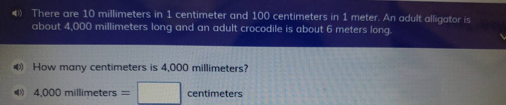 ) There are 10 millimeters in 1 centimeter and 100 centimeters in 1 meter. An adult alligator is 
about 4,000 millimeters long and an adult crocodile is about 6 meters long. 
How many centimeters is 4,000 millimeters? 
I 4.000mi Ilimeters = centimeters