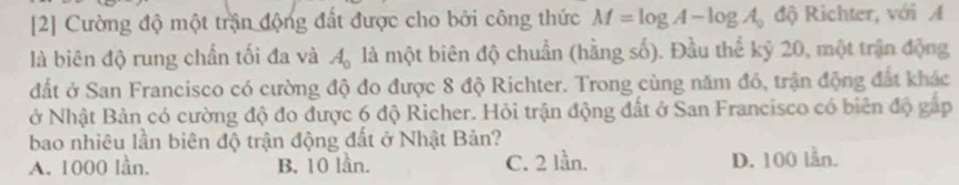 [2] Cường độ một trận động đất được cho bởi công thức M=log A-log A_0 độ Richter, với A
là biên độ rung chấn tối đa và A_0 là một biên độ chuẩn (hằng số). Đầu thể kỷ 20, một trận động
đất ở San Francisco có cường độ đo được 8 độ Richter. Trong cùng năm đó, trận động đất khác
ở Nhật Bản có cường độ đo được 6 độ Richer. Hỏi trận động đất ở San Francisco có biên độ gấp
bao nhiêu lần biên độ trận động đất ở Nhật Bản?
A. 1000 lần. B. 10 lần. C. 2 lần. D. 100 lần.