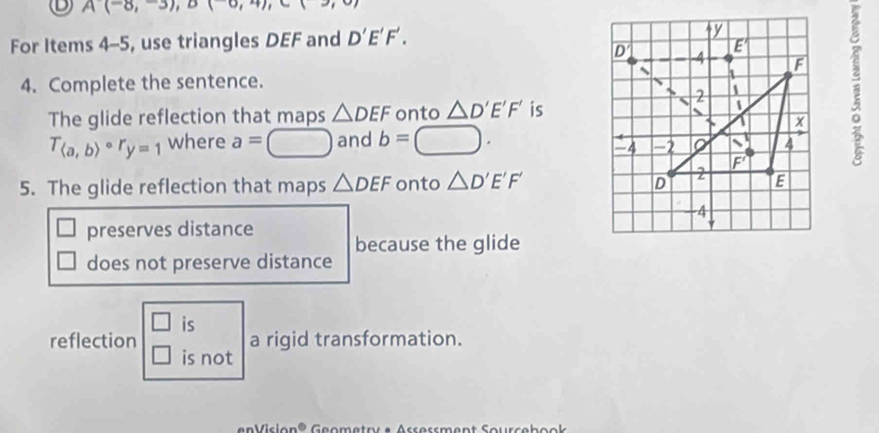 A(-8,-3), B(-6,4), C(3,0)
For Items 4-5, use triangles DEF and D'E'F'. 
4. Complete the sentence. 
The glide reflection that maps △ DEF onto △ D'E'F' is
T_(a,b)circ r_y=1 where a=□ and b=□. 
5. The glide reflection that maps △ DEF onto △ D'E'F'
preserves distance
because the glide
does not preserve distance
□ is
reflection a rigid transformation.
□ is not
en Vislon® Geometnr e Arsersment Soursebook