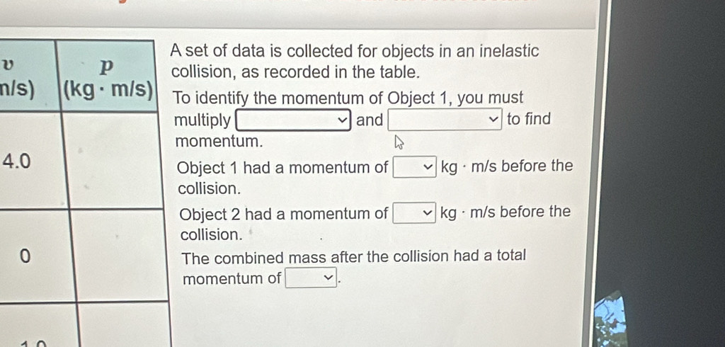 set of data is collected for objects in an inelastic
llision, as recorded in the table.
n/o identify the momentum of Object 1, you must
ultiply v and □ to find
omentum.
4
bject 1 had a momentum of □ kg . m/s before the
ollision.
Object 2 had a momentum of □ kg · m/s before the
ollision.
The combined mass after the collision had a total
momentum of □.