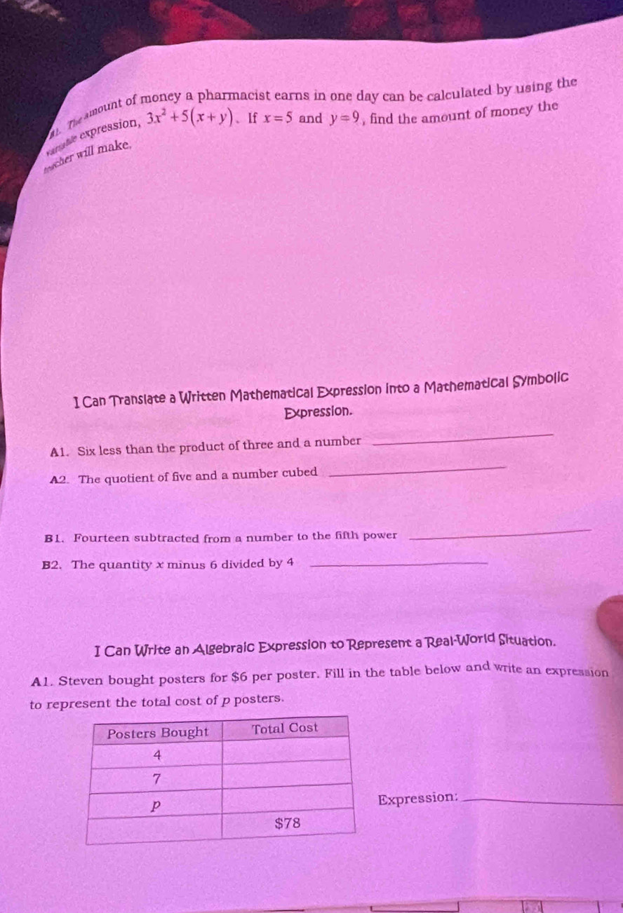 nacist earns in one day can be calculated by using the 
1 The amount of 
Expable expression, 3x^2+5(x+y) 、If x=5 and y=9 , find the amount of money the 
toacher will make. 
I Can Translate a Written Mathematical Expression into a Mathematical Symbolic 
Expression. 
A1. Six less than the product of three and a number 
_ 
A2. The quotient of five and a number cubed 
_ 
B1. Fourteen subtracted from a number to the fifth power 
_ 
B2. The quantity x minus 6 divided by 4 _ 
I Can Write an Algebraic Expression to Represent a Real-World Situation. 
A1. Steven bought posters for $6 per poster. Fill in the table below and write an expression 
to represent the total cost of p posters. 
Expression:_
