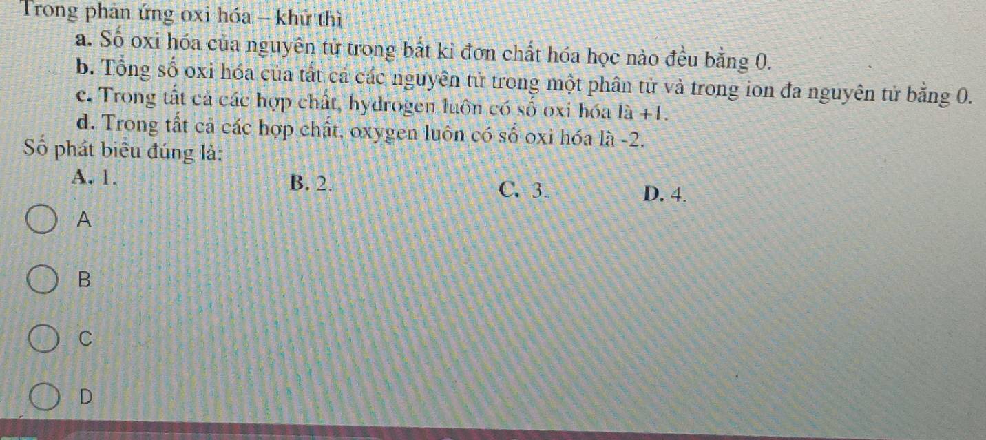 Trong phản ứng oxi hóa - khử thì
a. Số oxi hóa của nguyên tử trong bắt kỉ đơn chất hóa học nào đều bằng 0.
b. Tổng số oxi hóa của tất cá các nguyên tử trong một phân tử và trong ion đa nguyên tử bằng 0.
c. Trong tất cả các hợp chất, hydrogen luôn có số oxi hóa a 1a+1.
d. Trong tất cả các hợp chất, oxygen luôn có số oxi hóa là -2.
Số phát biểu đúng là:
A. 1. B. 2. C. 3. D. 4.
A
B
C
D