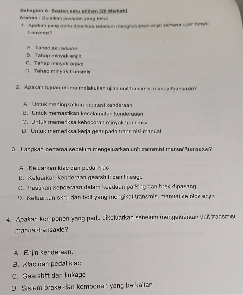 Bahagian A: Soalan satu pilihan [20 Markah]
Arahan : Bulatkan jawapan yang betul
1. Apakah yang perlu diperiksa sebelum menghidupkan enjin semasa ujian fungsi
transmisi?
A. Tahap air radiator
B. Tahap minyak enjin
C. Tahap minyak brake
D. Tahap minyak transmisi
2. Apakah tujuan utama melakukan ujian unit transmisi manual/transaxle?
A. Untuk meningkatkan prestasi kenderaan
B. Untuk memastikan keselamatan kenderaaan
C. Untuk memeriksa kebocoran minyak transmisi
D. Untuk memeriksa kerja gear pada transmisi manual
3. Langkah pertama sebelum mengeluarkan unit transmisi manual/transaxle?
A. Keluarkan klac dan pedal klac
B. Keluarkan kenderaan gearshift dan lineage
C. Pastikan kenderaan dalam keadaan parking dan brek dipasang
D. Keluarkan skru dan bolt yang mengikat transmisi manual ke blok enjin
4. Apakah komponen yang perlu dikeluarkan sebelum mengeluarkan unit transmisi
manual/transaxle?
A. Enjin kenderaan.
B. Klac dan pedal klac
C. Gearshift dan linkage
D. Sistem brake dan komponen yang berkaitan