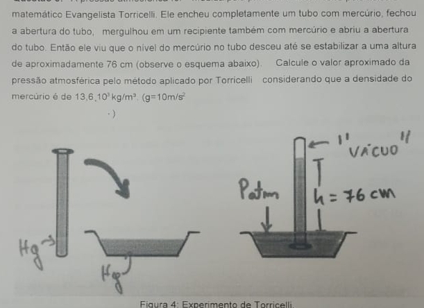 matemático Evangelista Torricelli. Ele encheu completamente um tubo com mercúrio, fechou 
a abertura do tubo, mergulhou em um recipiente também com mercúrio e abriu a abertura 
do tubo. Então ele viu que o nível do mercúrio no tubo desceu até se estabilizar a uma altura 
de aproximadamente 76 cm (observe o esquema abaixo). Calcule o valor aproximado da 
pressão atmosférica pelo método aplicado por Torricelli considerando que a densidade do 
mercúrio é de 13, 6, 10^3kg/m^3. (g=10m/s^2
Figura 4: Experimento de Torricelli