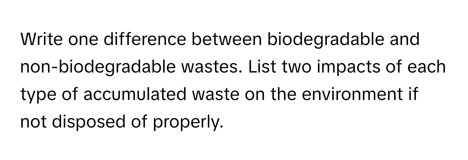 Write one difference between biodegradable and non-biodegradable wastes. List two impacts of each type of accumulated waste on the environment if not disposed of properly.