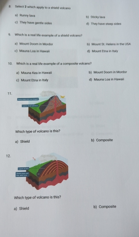 Select 2 which apply to a shield volcano
a) Runny lava b) Sticky lava
c) They have gentle sides d) They have steep sides
9. Which is a real life example of a shield volcano?
a) Mount Doom in Mordor b) Mount St. Helens in the USA
c) Mauna Loa in Hawaii d) Mount Etna in Italy
10. Which is a real life example of a composite volcano?
a) Mauna Kea in Hawaii b) Mount Doom in Mordor
c) Mount Etna in Italy d) Mauna Loa in Hawaii
11
Which type of volcano is this?
a) Shield b) Composite
12
Which type of volcano is this?
a) Shield b) Composite