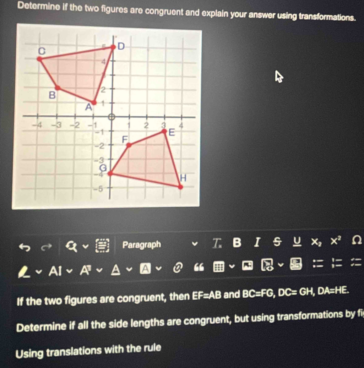 Determine if the two figures are congruent and explain your answer using transformations. 
Paragraph T B I U x^2 n 
AI A a A ② “ 
If the two figures are congruent, then EF=AB and BC=FG, DC=GH, DA=HE. 
Determine if all the side lengths are congruent, but using transformations by fi 
Using translations with the rule