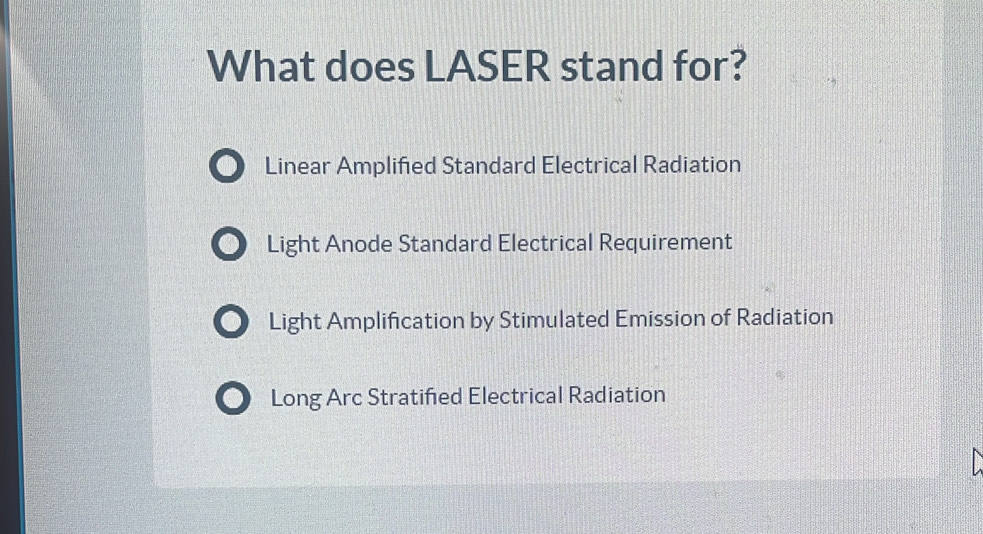 What does LASER stand for?
Linear Amplified Standard Electrical Radiation
Light Anode Standard Electrical Requirement
Light Amplification by Stimulated Emission of Radiation
of Long Arc Stratified Electrical Radiation