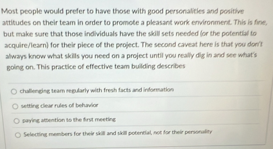 Most people would prefer to have those with good personalities and positive
attitudes on their team in order to promote a pleasant work environment. This is fine,
but make sure that those individuals have the skill sets needed (or the potential to
acquire/learn) for their piece of the project. The second caveat here is that you don't
always know what skills you need on a project until you really dig in and see what's
going on. This practice of effective team building describes
challenging team regularly with fresh facts and information
setting clear rules of behavior
paying attention to the first meeting
Selecting members for their skill and skill potential, not for their personality