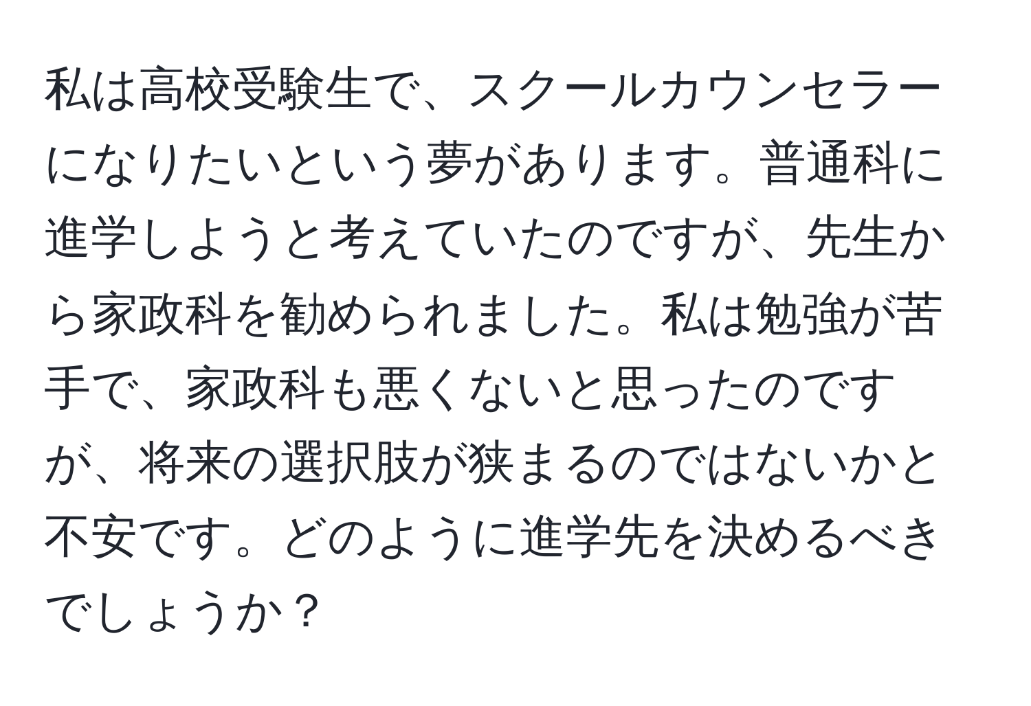 私は高校受験生で、スクールカウンセラーになりたいという夢があります。普通科に進学しようと考えていたのですが、先生から家政科を勧められました。私は勉強が苦手で、家政科も悪くないと思ったのですが、将来の選択肢が狭まるのではないかと不安です。どのように進学先を決めるべきでしょうか？