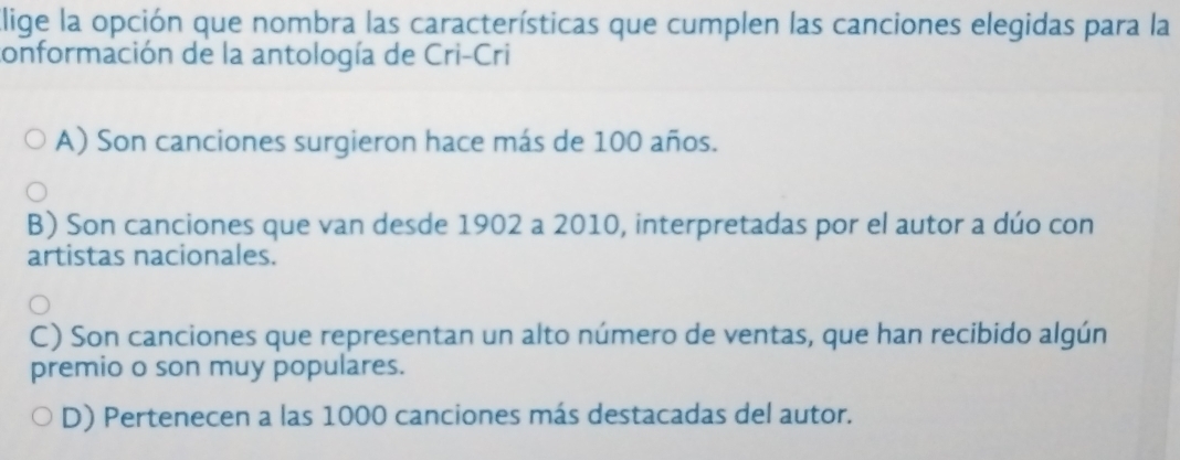 Elige la opción que nombra las características que cumplen las canciones elegidas para la
conformación de la antología de Cri-Cri
A) Son canciones surgieron hace más de 100 años.
B) Son canciones que van desde 1902 a 2010, interpretadas por el autor a dúo con
artistas nacionales.
C) Son canciones que representan un alto número de ventas, que han recibido algún
premio o son muy populares.
D) Pertenecen a las 1000 canciones más destacadas del autor.