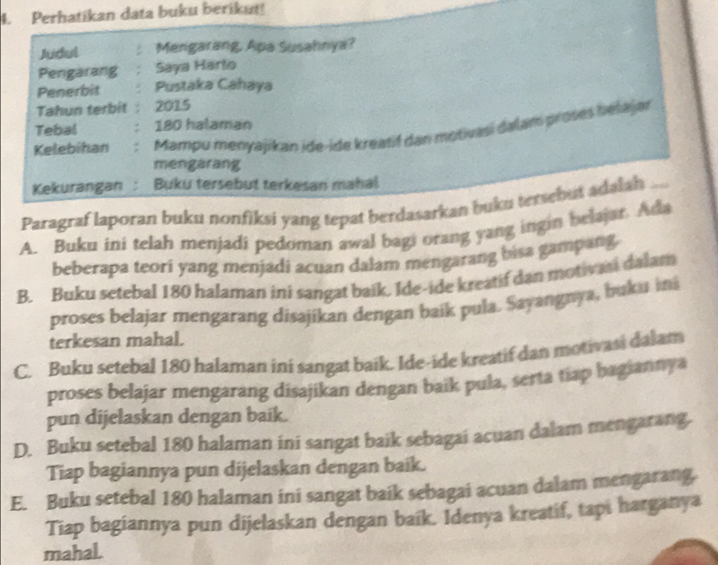 Perhatikan data buku berikut!
Judul Mengarang, Apa Susahnya?
Pengarang Saya Harto
Penerbit Pustaka Cahaya
Tahun terbit 2015
Tebal 180 halaman
Kelebihan Mampu menyajikan ide-ide kreatif dan motivasi dalam proses belajar
mengarang
Kekurangan: Buku tersebut terkesan mahal
Paragraf laporan buku nonfiksi yang tepat berdasarkan buku tersebut adalah_
A. Buku ini telah menjadi pedoman awal bagi orang yang ingin belajar. Ada
beberapa teori yang menjadi acuan dalam mengarang bisa gampang.
B. Buku setebal 180 halaman ini sangat baik. Ide-ide kreatif dan motivasi dalam
proses belajar mengarang disajikan dengan baik pula. Sayangnya, buku ini
terkesan mahal.
C. Buku setebal 180 halaman ini sangat baik. Ide-ide kreatif dan motivasi dalam
proses belajar mengarang disajikan dengan baik pula, serta tiap bagiannya
pun dijelaskan dengan baik.
D. Buku setebal 180 halaman ini sangat baik sebagai acuan dalam mengarang.
Tiap bagiannya pun dijelaskan dengan baik.
E. Buku setebal 180 halaman ini sangat baik sebagai acuan dalam mengarang.
Tiap bagiannya pun dijelaskan dengan baik. Idenya kreatif, tapi harganya
mahal.