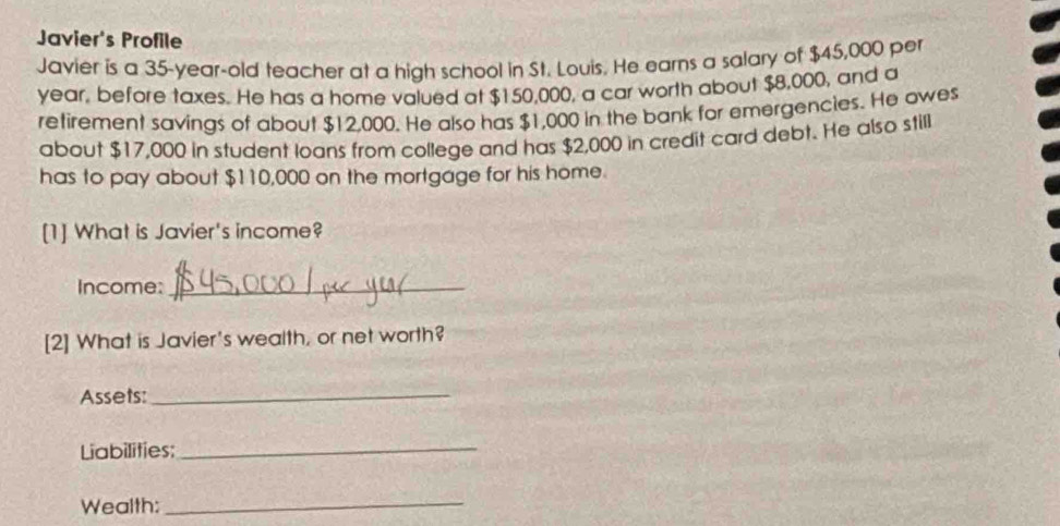 Javier's Profile 
Javier is a 35-year-old teacher at a high school in St. Louis. He earns a salary of $45,000 per
year, before taxes. He has a home valued at $150,000, a car worth about $8,000, and a 
retirement savings of about $12,000. He also has $1,000 in the bank for emergencies. He owes 
about $17,000 in student loans from college and has $2,000 in credit card debt. He also still 
has to pay about $110,000 on the mortgage for his home. 
[1] What is Javier's income? 
Income:_ 
[2] What is Javier's wealth, or net worth? 
Assets:_ 
Liabilities:_ 
Wealth:_