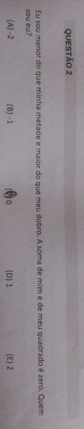 Eu sou menor do que minha metade e maior do que meu dobro. A soma de mim e de meu quadrado é zero. Quem
sou eu?
(A) -2 (B) -1 (Q) 0 (D) 1 (E) 2