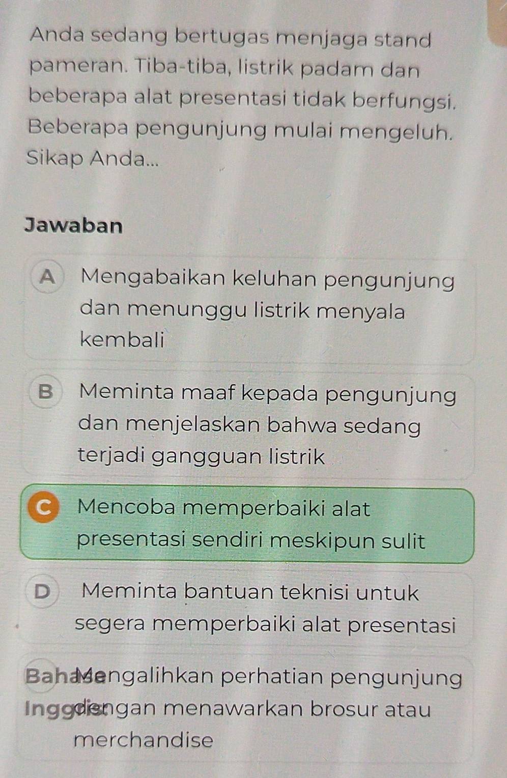 Anda sedang bertugas menjaga stand
pameran. Tiba-tiba, listrik padam dan
beberapa alat presentasi tidak berfungsi.
Beberapa pengunjung mulai mengeluh.
Sikap Anda...
Jawaban
A Mengabaikan keluhan pengunjung
dan menunggu listrik menyala
kembali
B Meminta maaf kepada pengunjung
dan menjelaskan bahwa sedang
terjadi gangguan listrik
C Mencoba memperbaiki alat
presentasi sendiri meskipun sulit
D Meminta bantuan teknisi untuk
segera memperbaiki alat presentasi
Bahaengalihkan perhatian pengunjung
Inggdiengan menawarkan brosur atau
merchandise