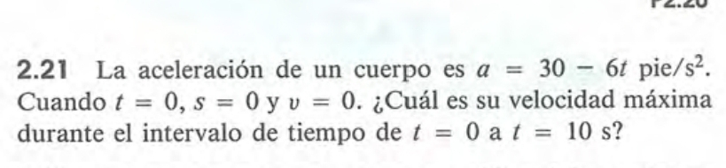 2.21 La aceleración de un cuerpo es a=30-6t pie s^2. 
Cuando t=0, s=0 y v=0. ¿Cuál es su velocidad máxima 
durante el intervalo de tiempo de t=0 a t=10s