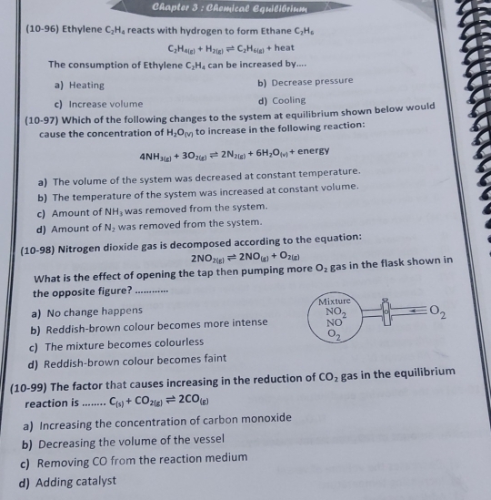 Chapter 3 : Chemical Equilibrium
(10-96) Ethylene C_2H_4 reacts with hydrogen to form Ethane C_2H_6
C_2H_4(g)+H_2(g)leftharpoons C_2H_6(g)+ heat
The consumption of Ethylene C_2H_4 can be increased by....
a) Heating b) Decrease pressure
c) Increase volume d) Cooling
(10-97) Which of the following changes to the system at equilibrium shown below would
cause the concentration of H_2O_(V) to increase in the following reaction:
4NH_3(g)+3O_2(g)leftharpoons 2N_2(g)+6H_2O_(v)+ energy
a) The volume of the system was decreased at constant temperature.
b) The temperature of the system was increased at constant volume.
c) Amount of NH_3 was removed from the system.
d) Amount of N_2 was removed from the system.
(10-98) Nitrogen dioxide gas is decomposed according to the equation:
2NO_2(g)leftharpoons 2NO_(g)+O_2(g)
What is the effect of opening the tap then pumping more O_2 gas in the flask shown in
the opposite figure?_
a) No change happens
b) Reddish-brown colour becomes more intense
c) The mixture becomes colourless
d) Reddish-brown colour becomes faint
(10-99) The factor that causes increasing in the reduction of CO_2 gas in the equilibrium
reaction is _ C_(s)+CO_2(g)leftharpoons 2CO_(g)
a) Increasing the concentration of carbon monoxide
b) Decreasing the volume of the vessel
c) Removing CO from the reaction medium
d) Adding catalyst