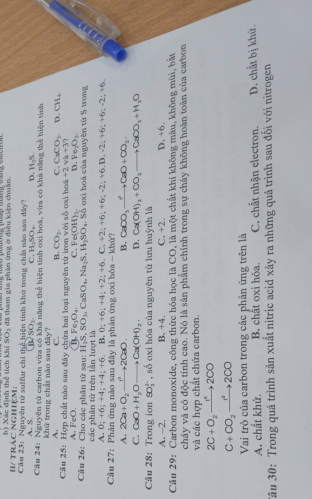 Xác định thể tích khí SO_2 đã tham gia phản ứng ở điều kiện chuần.
II/ TRẢC NGHIỆM:
Câu 23: Nguyên tử sulfur chỉ thể hiện tính khử trong chất nào sau đây?
A. S. B SO_2. C. H_2SO_4. D. H_2S.
Câu 24: Nguyên tử carbon vừa có khả năng thể hiện tính oxi hoá, vừa có khả năng thể hiện tính
khử trong chất nào sau đây?
A.
C.
B. CO_2. C. CaCO_3. D. CH_4.
Câu 25: Hợp chất nào sau đây chứa hai loại nguyên tử iron với số oxi hoá +2va+3?
A. FeO. B. Fe_3O_4. C. Fe(OH)_3. D. Fe_2O_3.
Câu 26: Cho các phân tử sau: H_2S,SO_3,CaSO_4,Na_2S,H_2SO_4.. Số oxi hoá của nguyên tử S trong
các phân tử trên lần lượt là
A. 0;+6;+4;+4;+6. B. 0;+6;+4;+2;+6 C. +2;+6;+6;-2;+6 D .-2;+6;+6;-2;+6.

Câu 27: Phản ứng nào sau đây là phản ứng oxi hóa - khử?
A. 2Ca+O_2xrightarrow t^02CaO. B. CaCO_3xrightarrow 1O+CCaO+CO_2.
C. CaO+H_2Oto Ca(OH)_2. D. Ca(OH)_2+CO_2to CaCO_3+H_2O
Câu 28: Trong ion SO_3^((2-) , số oxi hóa của nguyên tử lưu huỳnh là
A. -2. B. +4. C. +2. D. +6.
Câu 29: Carbon monoxide, công thức hóa học là CO, là một chất khí không màu, không mùi, bắt
cháy và có độc tính cao. Nó là sản phẩm chính trong sự cháy không hoàn toàn của carbon
và các hợp chất chứa carbon.
2C+O_2)xrightarrow t°2CO
C+CO_2xrightarrow t^02CO
Vai trò của carbon trong các phản ứng trên là
A. chất khử. B. chất oxi hóa. C. chất nhận electron. D. chất bị khử.
âu 30: Trong quá trình sản xuất nitric acid xảy ra những quá trình sau đối với nitrogen
