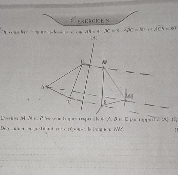 On considère le figure ci-dessons tel que AB=4 BC=3 widehat ABC=50 i1 widehat ACB=80
Dessiner M.N et P les symétriques respectifs de A. B et C par rapport à (A) (1p 
Déterminer, en justifiant votre réponse, la longueur NM (1