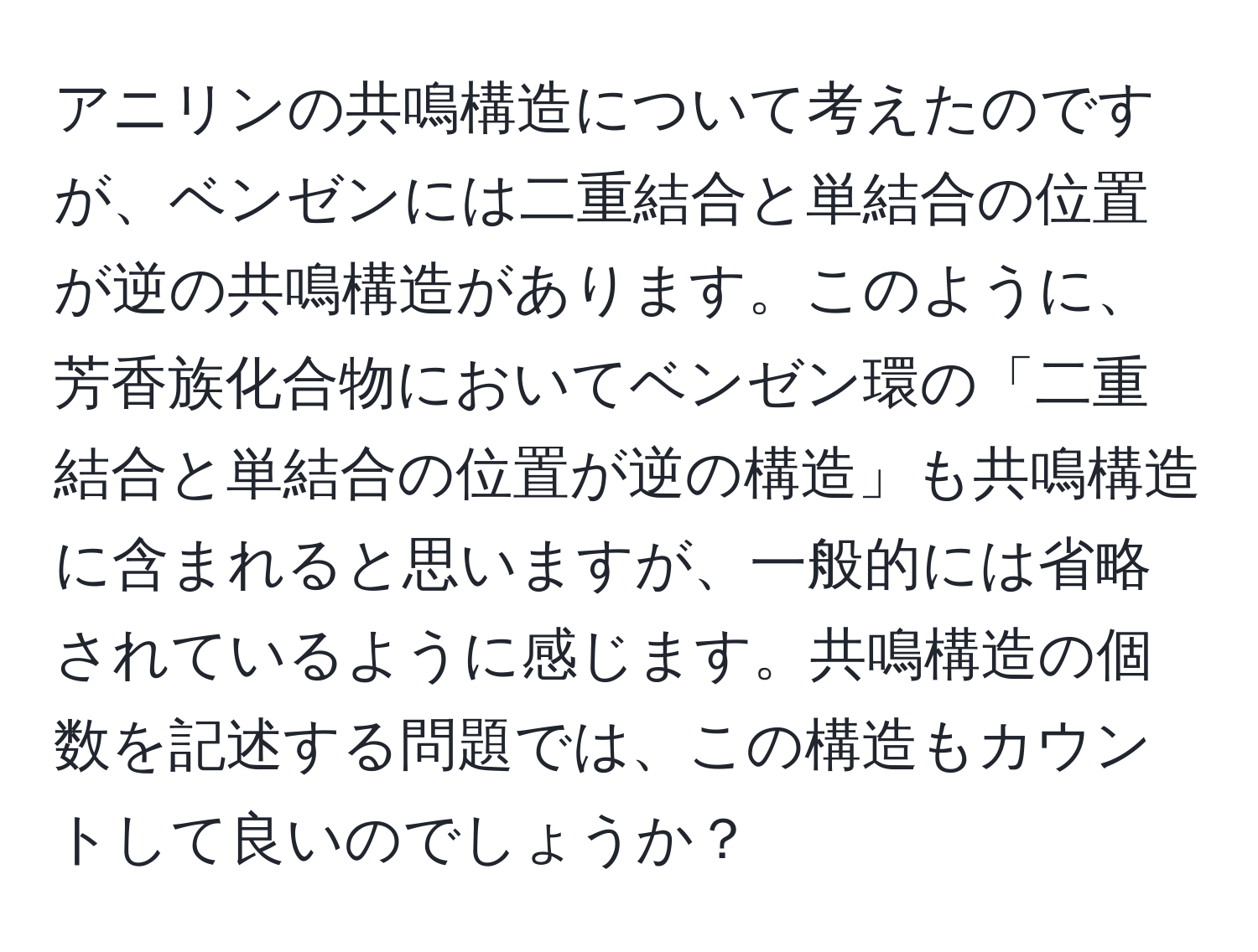 アニリンの共鳴構造について考えたのですが、ベンゼンには二重結合と単結合の位置が逆の共鳴構造があります。このように、芳香族化合物においてベンゼン環の「二重結合と単結合の位置が逆の構造」も共鳴構造に含まれると思いますが、一般的には省略されているように感じます。共鳴構造の個数を記述する問題では、この構造もカウントして良いのでしょうか？