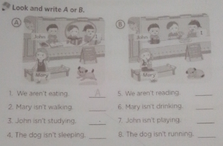 Look and write A or B. 
a 
1. We aren't eating. _5. We aren't reading._ 
2. Mary isn't walking. _6. Mary isn't drinking._ 
3. John isn't studying. _7. John isn't playing._ 
4. The dog isn't sleeping. _8. The dog isn't running._