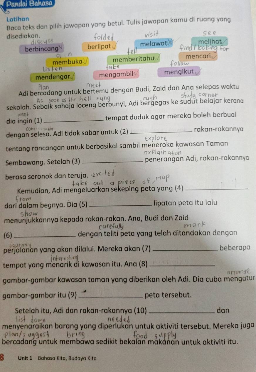 Pandai Bahasa
Latihan
Baca teks dan pilih jawapan yang betul. Tulis jawapan kamu di ruang yang
disediakan. see
berbincang berlipat melawat melihat
membuka memberitahu mencari
mendengar mengambil mengikut
Adi bercadang untuk bertemu dengan Budi, Zaid dan Ana selepas waktu
sekolah. Sebaik sahaja loceng berbunyi, Adi bergegas ke sudut belajar kerana
dia ingin (1) _tempat duduk agar mereka boleh berbual
dengan selesa. Adi tidak sabar untuk (2)_
rakan-rakannya
tentang rancangan untuk berbasikal sambil meneroka kawasan Taman
Sembawang. Setelah (3) _penerangan Adi, rakan-rakannya
berasa seronok dan teruja.
Kemudian, Adi mengeluarkan sekeping peta yang (4)_
dari dalam begnya. Dia (5) _lipatan peta itu lalu
menunjukkannya kepada rakan-rakan. Ana, Budi dan Zaid
(6)_ dengan teliti peta yang telah ditandakan dengan
perjalanan yang akan dilalui. Mereka akan (7) _beberapa
tempat yang menarik di kawasan itu. Ana (8)_
gambar-gambar kawasan taman yang diberikan oleh Adi. Dia cuba mengatur
gambar-gambar itu (9) _peta tersebut.
Setelah itu, Adi dan rakan-rakannya (10) _dan
menyenaraikan barang yang diperlukan untuk aktiviti tersebut. Mereka juga
bercadang untuk membawa sedikit bekalan makanan untuk aktiviti itu.
8 Unit 1 Bahasa Kita, Budaya Kita