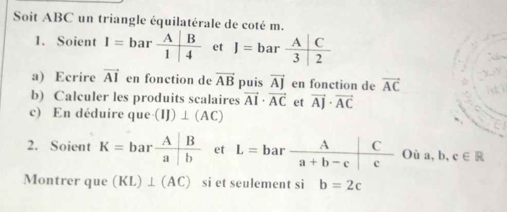 Soit ABC un triangle équilatérale de coté m.
1. Soient I=bar A/1 | B/4  et J=bar A/3 |3frac 2
a) Ecrire vector AI en fonction de vector AB puis vector AJ en fonction de vector AC
iet
b) Calculer les produits scalaires vector AI· vector AC et vector AJ· vector AC
c) En déduire que (IJ)⊥ (AC)
2. Soient K=bar A/a | B/b  et Oia,b,c∈ R
Montrer que (KL)⊥ (AC) si et seulement si b=2c