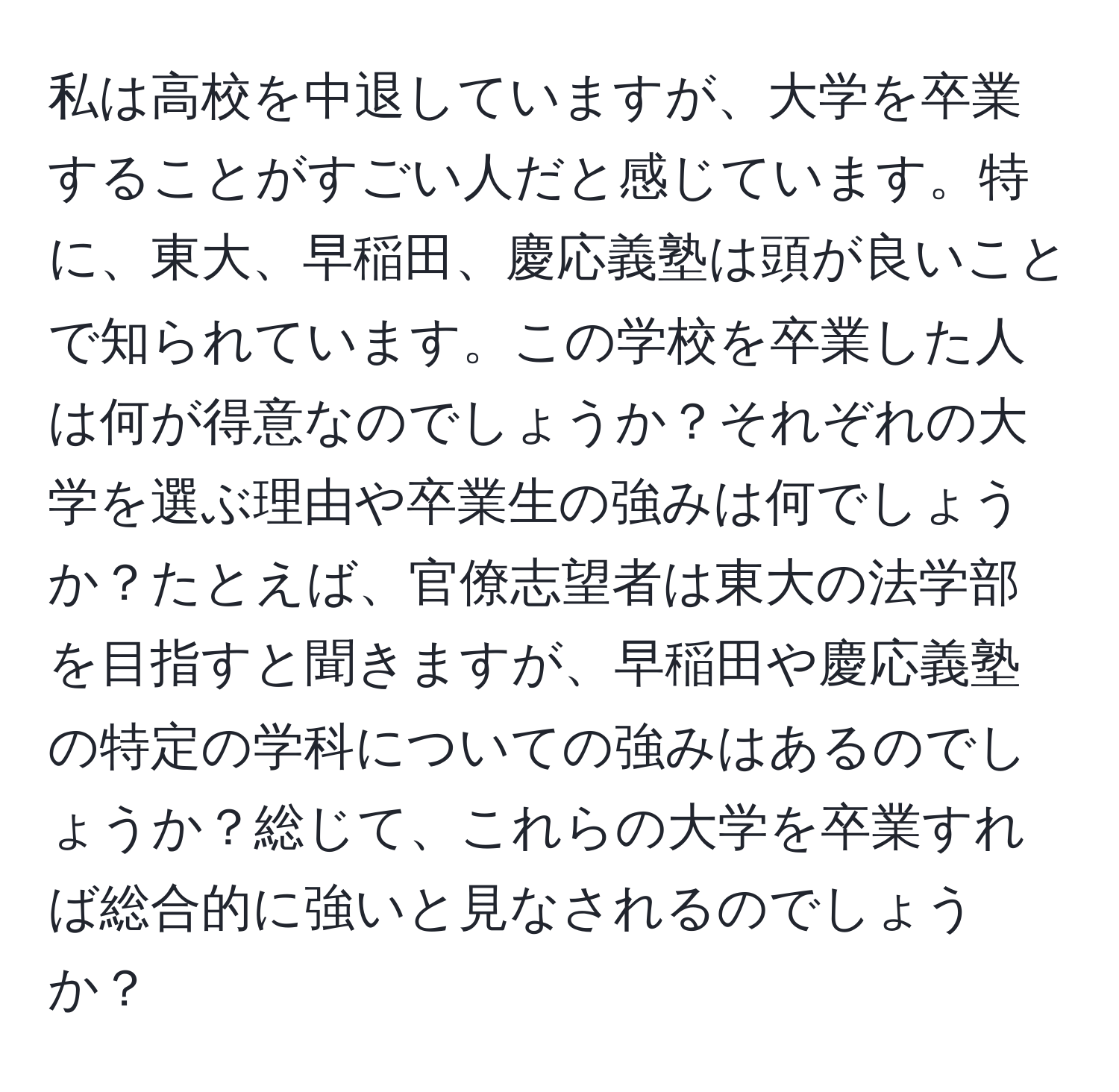 私は高校を中退していますが、大学を卒業することがすごい人だと感じています。特に、東大、早稲田、慶応義塾は頭が良いことで知られています。この学校を卒業した人は何が得意なのでしょうか？それぞれの大学を選ぶ理由や卒業生の強みは何でしょうか？たとえば、官僚志望者は東大の法学部を目指すと聞きますが、早稲田や慶応義塾の特定の学科についての強みはあるのでしょうか？総じて、これらの大学を卒業すれば総合的に強いと見なされるのでしょうか？