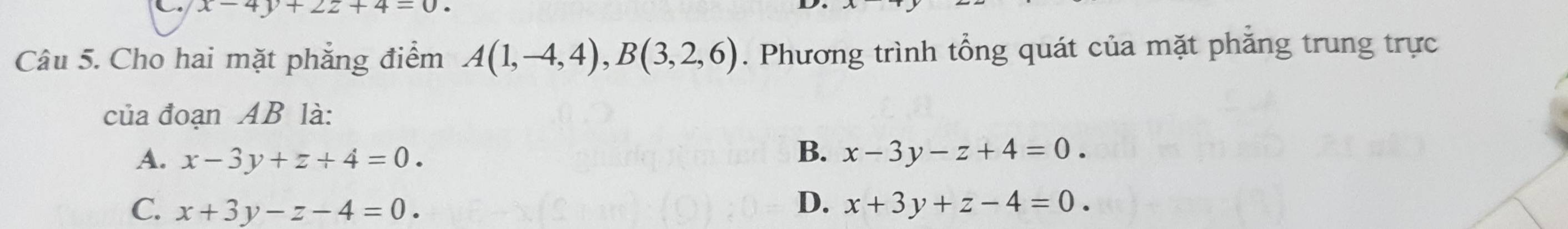 x-4y+2z+4=0. 
Câu 5. Cho hai mặt phẳng điểm A(1,-4,4), B(3,2,6). Phương trình tổng quát của mặt phăng trung trực
của đoạn AB là:
B.
A. x-3y+z+4=0. x-3y-z+4=0.
D.
C. x+3y-z-4=0. x+3y+z-4=0.