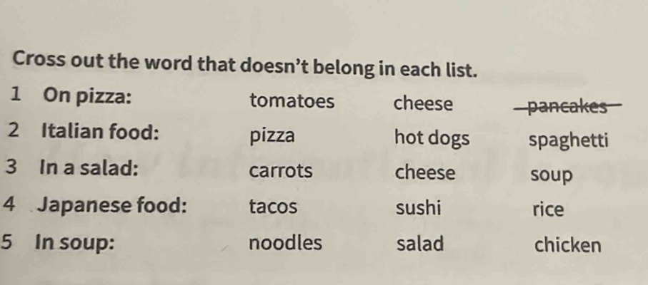 Cross out the word that doesn’t belong in each list. 
1 On pizza: tomatoes cheese pancakes 
2 Italian food: pizza hot dogs spaghetti 
3 In a salad: carrots cheese soup 
4 Japanese food: tacos sushi rice 
5 In soup: noodles salad chicken