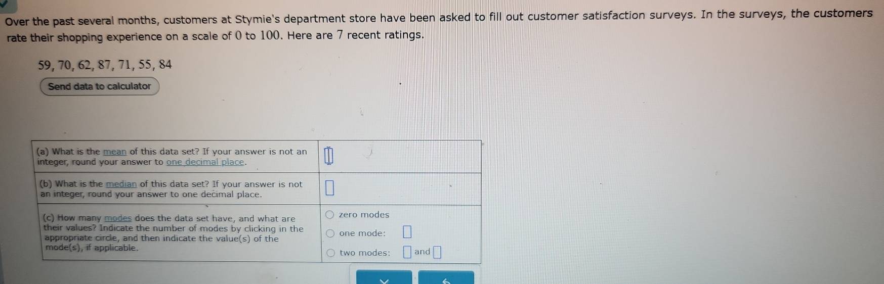 Over the past several months, customers at Stymie's department store have been asked to fill out customer satisfaction surveys. In the surveys, the customers 
rate their shopping experience on a scale of 0 to 100. Here are 7 recent ratings.
59, 70, 62, 87, 71, 55, 84
Send data to calculator