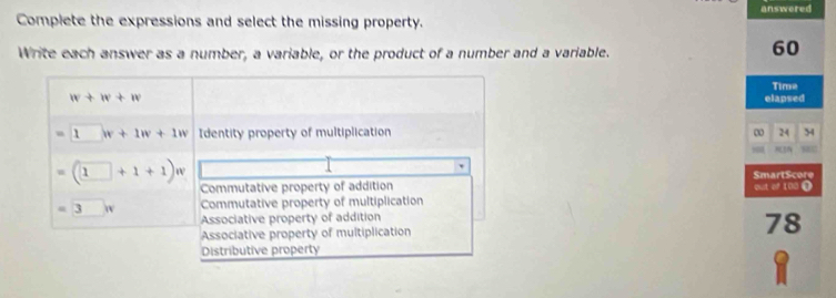 answered
Complete the expressions and select the missing property.
Write each answer as a number, a variable, or the product of a number and a variable.
60
Time
w+w+w
elapsed
=□ w+1w+1w Identity property of multiplication
∞ 24 34
SmartScore
=(□ +1+1)w Commutative property of addition out of 100 0
Commutative property of multiplication
=3.w Associative property of addition
Associative property of multiplication
78
Distributive property