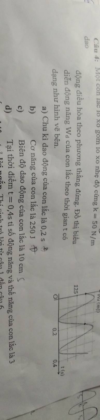 Một còn lắc lổ xô gồm lổ xô nhẹ độ cứng k=50N/m
Wa (mJ)
dao
động điều hòa theo phương thẳng đứng. Đồ thị biểu 
diễn động năng Wa của con lắc theo thời gian t có
dạng như hình vẽ bên. 
a) Chu kì dao động của con lắc là 0,2 s
b) Cơ năng của con lắc là 250 J
c) Biên độ dao động của con lắc là 10 cm
d) Tại thời điểm t=0,4s tỉ số động năng và thế năng của con lắc là 3