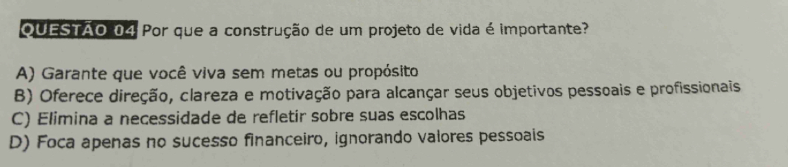 OUESTÃO 04 Por que a construção de um projeto de vida é importante?
A) Garante que você viva sem metas ou propósito
B) Oferece direção, clareza e motivação para alcançar seus objetivos pessoais e profissionais
C) Elimina a necessidade de refletir sobre suas escolhas
D) Foca apenas no sucesso financeiro, ignorando valores pessoais