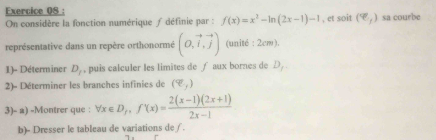 On considère la fonction numérique ∫ définie par : f(x)=x^2-ln (2x-1)-1 , et soit (e_f) sa courbe 
représentative dans un repère orthonormé (O,vector i,vector j) (unité : 2cm). 
1)- Déterminer D_f , puis calculer les limites de ∫ aux bornes de . D_1
2)- Déterminer les branches infinies de (q)
3)- a) -Montrer que : forall x∈ D_/, f'(x)= (2(x-1)(2x+1))/2x-1 
b)- Dresser le tableau de variations de∫.