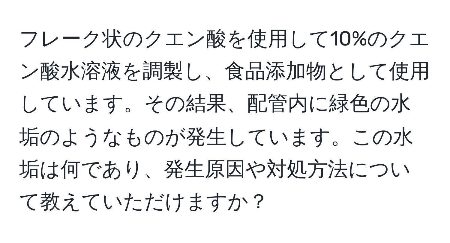フレーク状のクエン酸を使用して10%のクエン酸水溶液を調製し、食品添加物として使用しています。その結果、配管内に緑色の水垢のようなものが発生しています。この水垢は何であり、発生原因や対処方法について教えていただけますか？