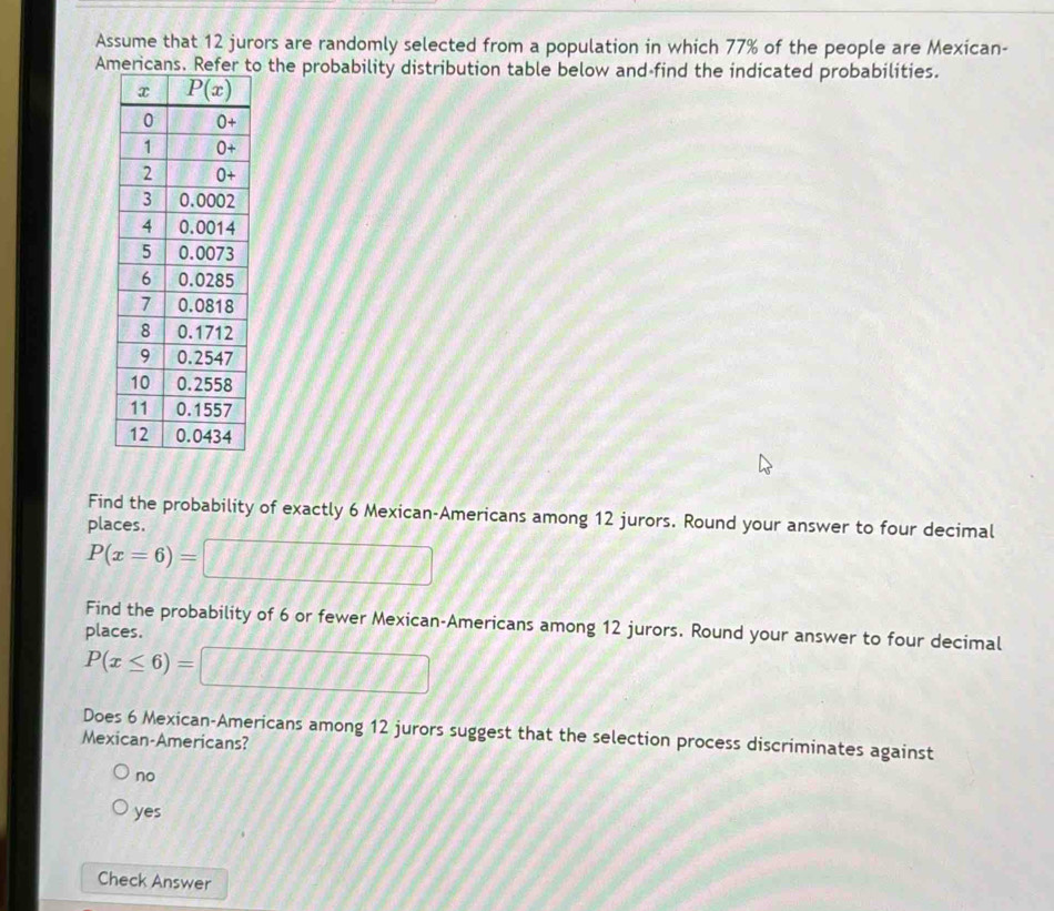 Assume that 12 jurors are randomly selected from a population in which 77% of the people are Mexican-
Ao the probability distribution table below and find the indicated probabilities.
Find the probability of exactly 6 Mexican-Americans among 12 jurors. Round your answer to four decimal
places.
P(x=6)=□
Find the probability of 6 or fewer Mexican-Americans among 12 jurors. Round your answer to four decimal
places.
P(x≤ 6)=□
Does 6 Mexican-Americans among 12 jurors suggest that the selection process discriminates against
Mexican-Americans?
no
yes
Check Answer